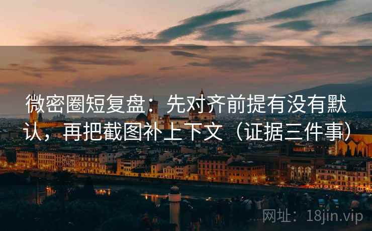 微密圈短复盘：先对齐前提有没有默认，再把截图补上下文（证据三件事）