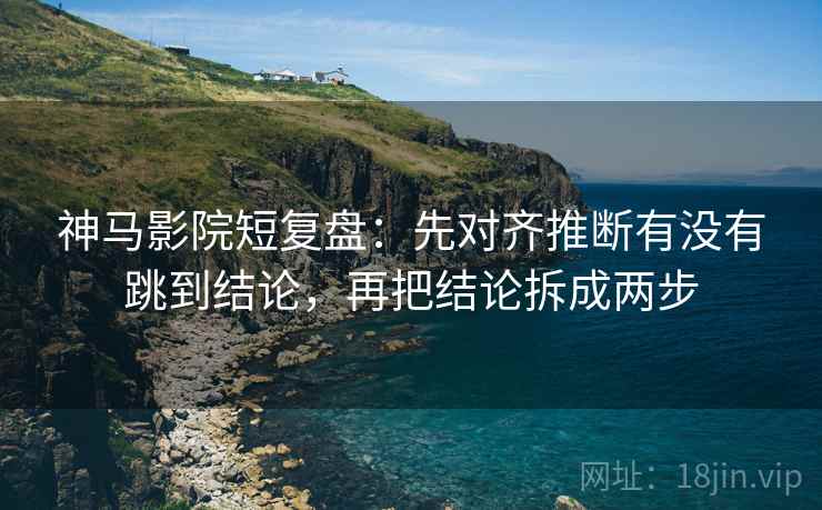 神马影院短复盘：先对齐推断有没有跳到结论，再把结论拆成两步