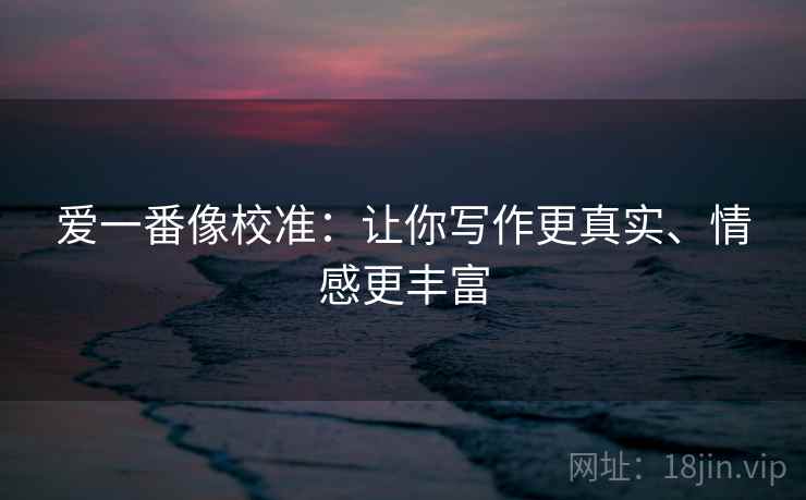 爱一番像校准:让你写作更真实、情感更丰富 爱一番像校准:让你写作更真实、情感更丰富