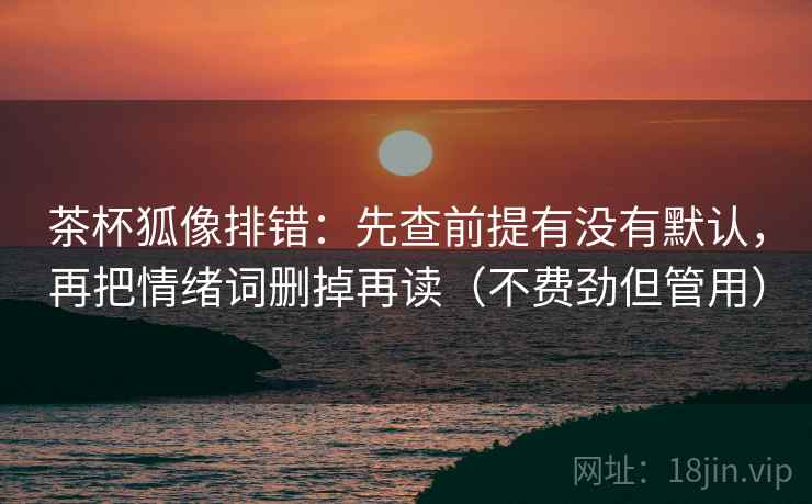 茶杯狐像排错：先查前提有没有默认，再把情绪词删掉再读（不费劲但管用）