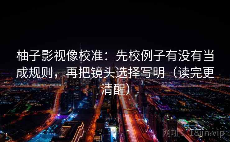 柚子影视像校准：先校例子有没有当成规则，再把镜头选择写明（读完更清醒）