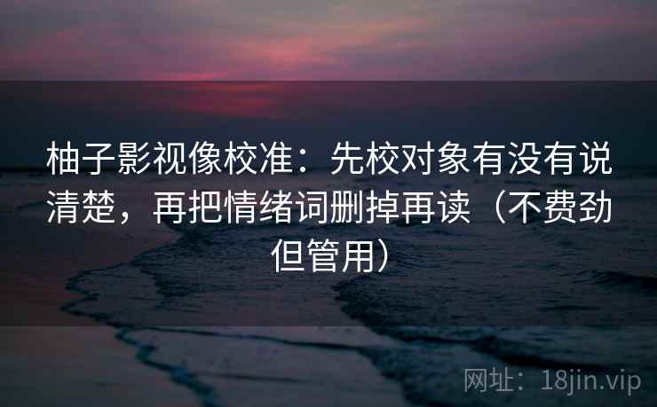 柚子影视像校准:先校对象有没有说清楚,再把情绪词删掉再读(不费劲但管用) 柚子影视像校准:先校对象有没有说清楚,再把情绪词删掉再读(不费劲但管用)