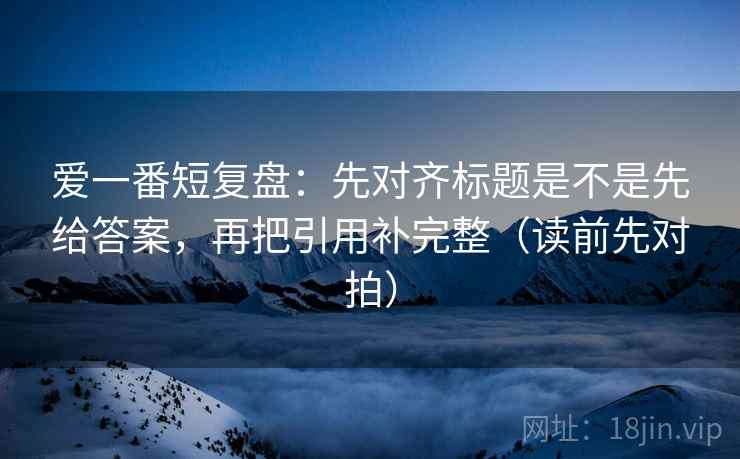 爱一番短复盘:先对齐标题是不是先给答案,再把引用补完整(读前先对拍) 爱一番短复盘:先对齐标题是不是先给答案,再把引用补完整(读前先对拍)