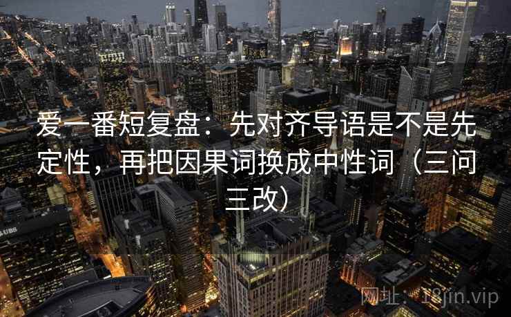 爱一番短复盘：先对齐导语是不是先定性，再把因果词换成中性词（三问三改）