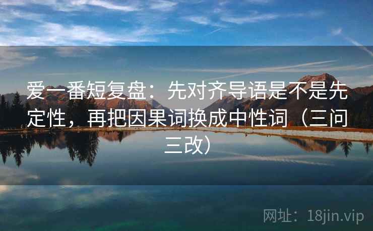 爱一番短复盘:先对齐导语是不是先定性,再把因果词换成中性词(三问三改) 爱一番短复盘:先对齐导语是不是先定性,再把因果词换成中性词(三问三改)
