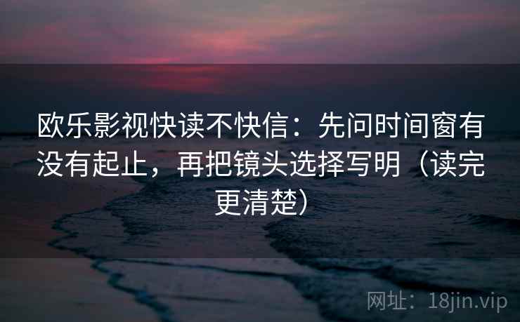 欧乐影视快读不快信：先问时间窗有没有起止，再把镜头选择写明（读完更清楚）