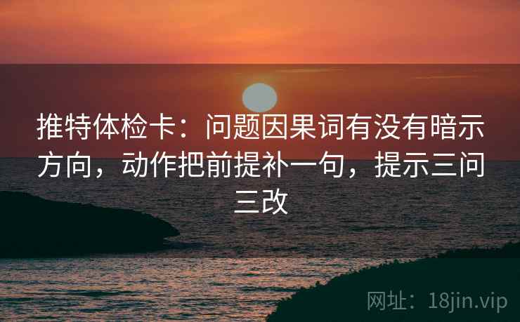 推特体检卡:问题因果词有没有暗示方向,动作把前提补一句,提示三问三改 推特体检卡:问题因果词有没有暗示方向,动作把前提补一句,提示三问三改