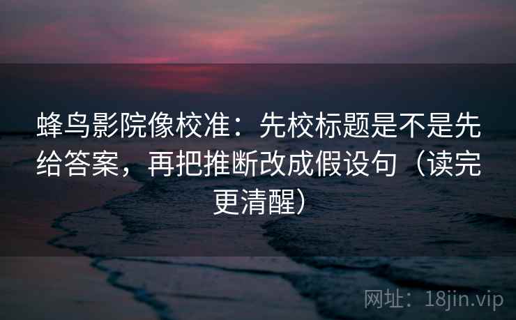 蜂鸟影院像校准:先校标题是不是先给答案,再把推断改成假设句(读完更清醒) 蜂鸟影院像校准:先校标题是不是先给答案,再把推断改成假设句(读完更清醒)
