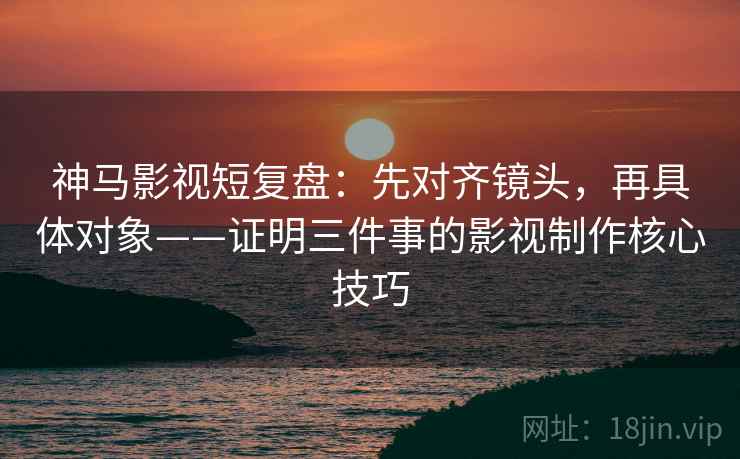 神马影视短复盘：先对齐镜头，再具体对象——证明三件事的影视制作核心技巧