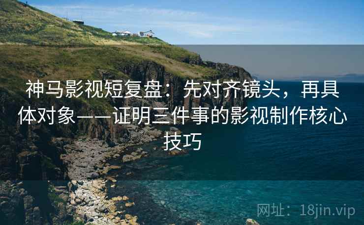 神马影视短复盘:先对齐镜头,再具体对象——证明三件事的影视制作核心技巧 神马影视短复盘:先对齐镜头,再具体对象——证明三件事的影视制作核心技巧