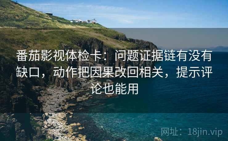 番茄影视体检卡：问题证据链有没有缺口，动作把因果改回相关，提示评论也能用