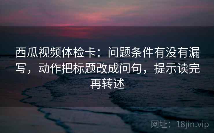 西瓜视频体检卡：问题条件有没有漏写，动作把标题改成问句，提示读完再转述