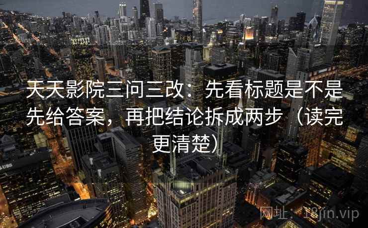 天天影院三问三改：先看标题是不是先给答案，再把结论拆成两步（读完更清楚）