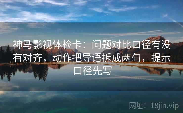 神马影视体检卡：问题对比口径有没有对齐，动作把导语拆成两句，提示口径先写