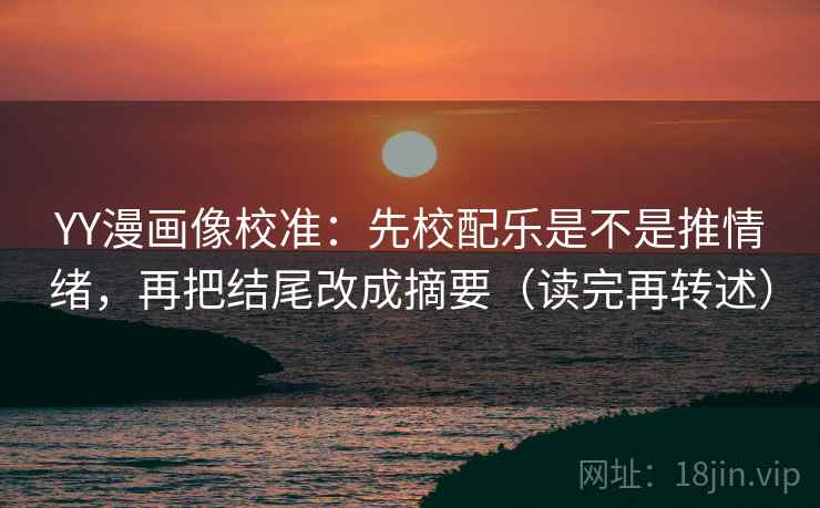YY漫画像校准：先校配乐是不是推情绪，再把结尾改成摘要（读完再转述）
