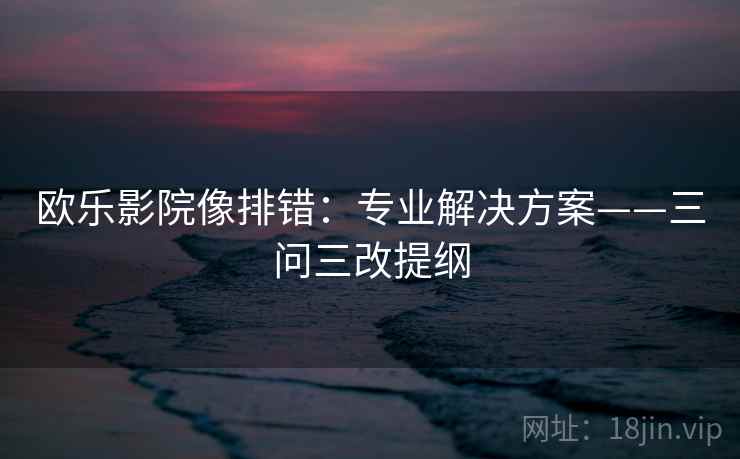 欧乐影院像排错:专业解决方案——三问三改提纲 欧乐影院像排错:专业解决方案——三问三改提纲