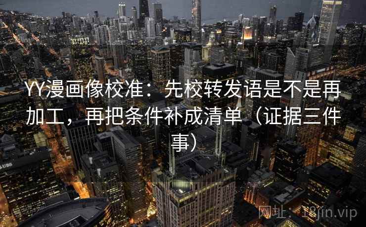 YY漫画像校准：先校转发语是不是再加工，再把条件补成清单（证据三件事）