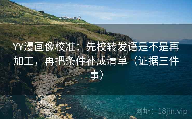 YY漫画像校准：先校转发语是不是再加工，再把条件补成清单（证据三件事）