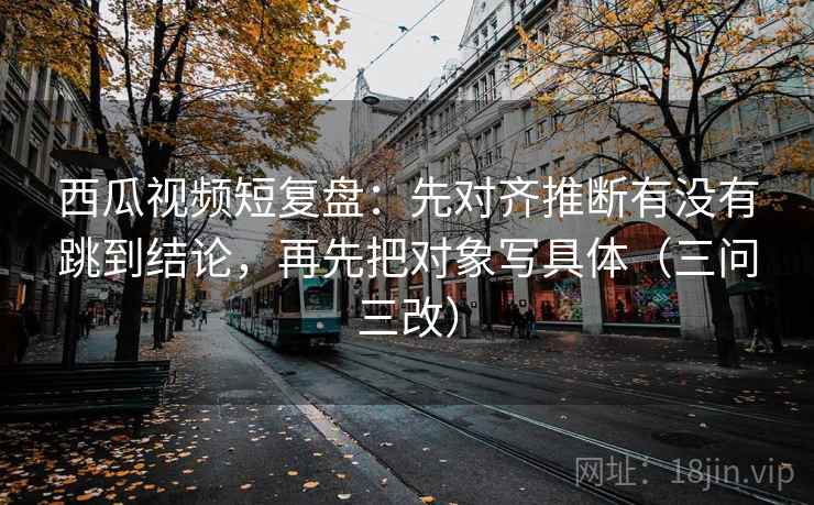 西瓜视频短复盘：先对齐推断有没有跳到结论，再先把对象写具体（三问三改）