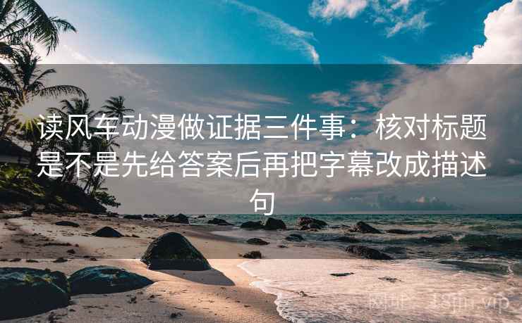 读风车动漫做证据三件事：核对标题是不是先给答案后再把字幕改成描述句