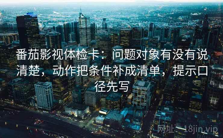 番茄影视体检卡：问题对象有没有说清楚，动作把条件补成清单，提示口径先写
