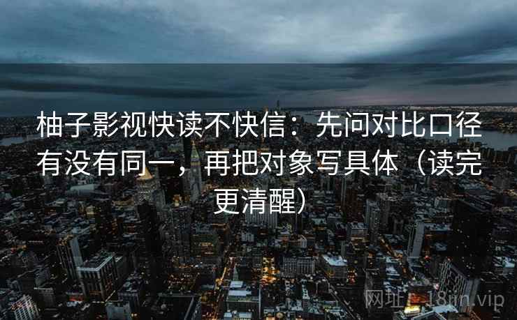 柚子影视快读不快信:先问对比口径有没有同一,再把对象写具体(读完更清醒) 柚子影视快读不快信:先问对比口径有没有同一,再把对象写具体(读完更清醒)