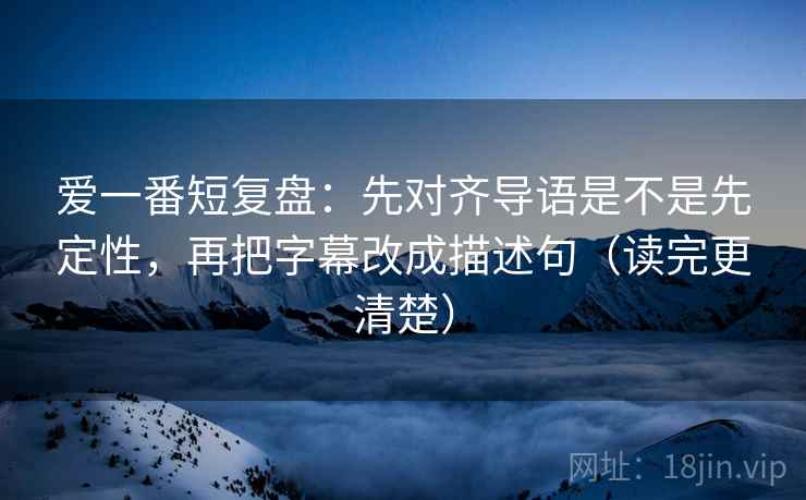 爱一番短复盘：先对齐导语是不是先定性，再把字幕改成描述句（读完更清楚）