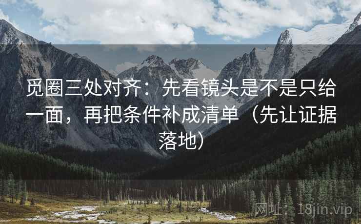 觅圈三处对齐:先看镜头是不是只给一面,再把条件补成清单(先让证据落地) 觅圈三处对齐:先看镜头是不是只给一面,再把条件补成清单(先让证据落地)