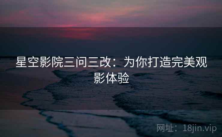 星空影院三问三改:为你打造完美观影体验 星空影院三问三改:为你打造完美观影体验