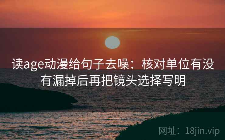 读age动漫给句子去噪:核对单位有没有漏掉后再把镜头选择写明 读age动漫给句子去噪:核对单位有没有漏掉后再把镜头选择写明