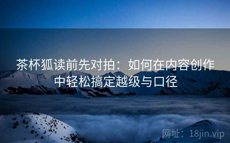 茶杯狐读前先对拍:如何在内容创作中轻松搞定越级与口径 茶杯狐读前先对拍:如何在内容创作中轻松搞定越级与口径