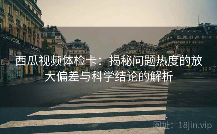 西瓜视频体检卡:揭秘问题热度的放大偏差与科学结论的解析 西瓜视频体检卡:揭秘问题热度的放大偏差与科学结论的解析