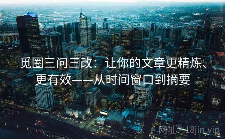 觅圈三问三改:让你的文章更精炼、更有效——从时间窗口到摘要 觅圈三问三改:让你的文章更精炼、更有效——从时间窗口到摘要