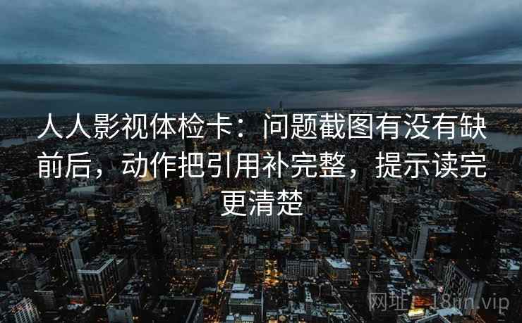 人人影视体检卡:问题截图有没有缺前后,动作把引用补完整,提示读完更清楚 人人影视体检卡:问题截图有没有缺前后,动作把引用补完整,提示读完更清楚