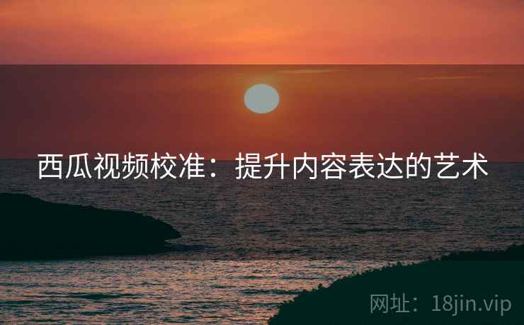 西瓜视频校准:提升内容表达的艺术 西瓜视频校准:提升内容表达的艺术