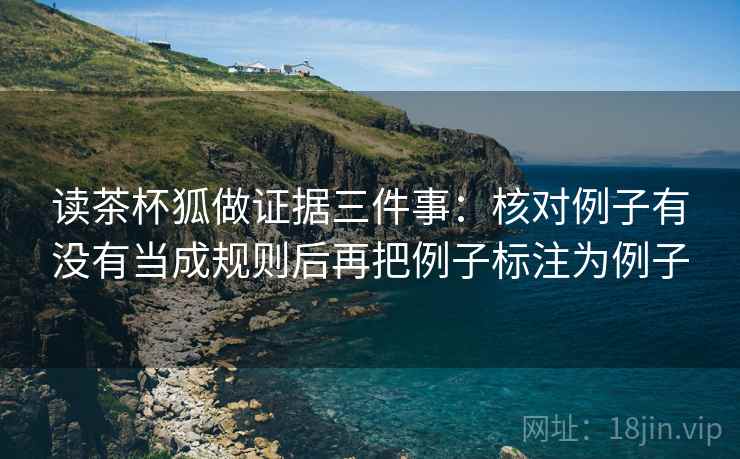 读茶杯狐做证据三件事:核对例子有没有当成规则后再把例子标注为例子 读茶杯狐做证据三件事:核对例子有没有当成规则后再把例子标注为例子